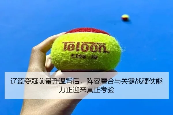 辽篮夺冠前景升温背后，阵容磨合与关键战硬仗能力正迎来真正考验 - leyu